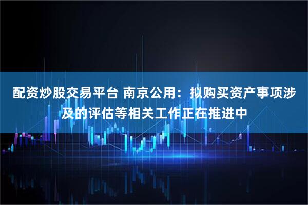 配资炒股交易平台 南京公用：拟购买资产事项涉及的评估等相关工作正在推进中