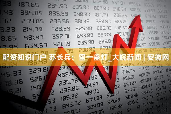 配资知识门户 苏长兵：留一盏灯_大皖新闻 | 安徽网