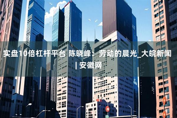 实盘10倍杠杆平台 陈晓峰：劳动的晨光_大皖新闻 | 安徽网