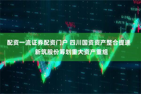 配资一流证券配资门户 四川国资资产整合提速   新筑股份筹划重大资产重组