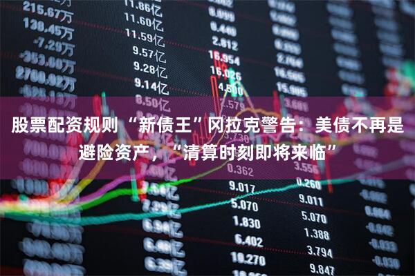 股票配资规则 “新债王”冈拉克警告：美债不再是避险资产，“清算时刻即将来临”