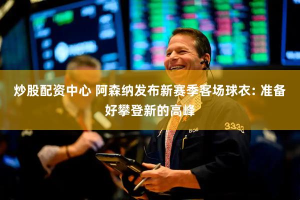 炒股配资中心 阿森纳发布新赛季客场球衣: 准备好攀登新的高峰