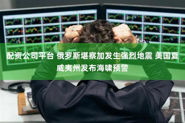 配资公司平台 俄罗斯堪察加发生强烈地震 美国夏威夷州发布海啸预警