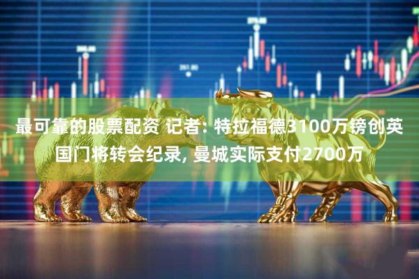 最可靠的股票配资 记者: 特拉福德3100万镑创英国门将转会纪录, 曼城实际支付2700万