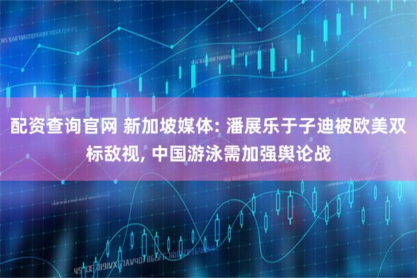 配资查询官网 新加坡媒体: 潘展乐于子迪被欧美双标敌视, 中国游泳需加强舆论战