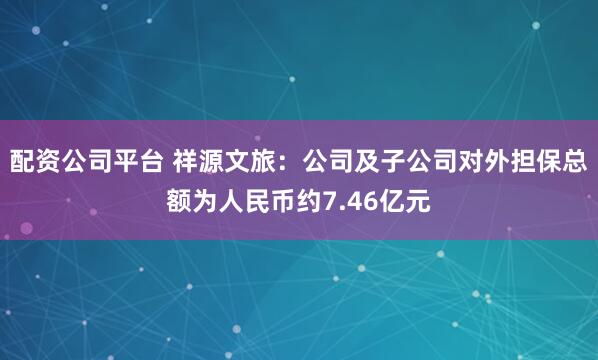 配资公司平台 祥源文旅：公司及子公司对外担保总额为人民币约7.46亿元