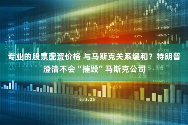 专业的股票配资价格 与马斯克关系缓和？特朗普澄清不会“摧毁”马斯克公司