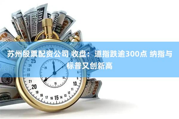 苏州股票配资公司 收盘：道指跌逾300点 纳指与标普又创新高