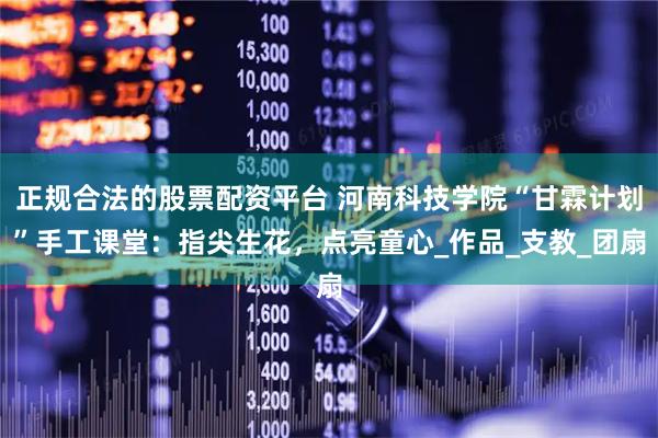 正规合法的股票配资平台 河南科技学院“甘霖计划”手工课堂：指尖生花，点亮童心_作品_支教_团扇