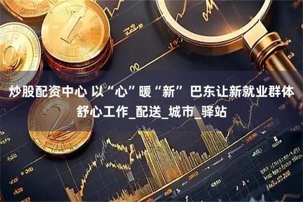 炒股配资中心 以“心”暖“新” 巴东让新就业群体舒心工作_配送_城市_驿站
