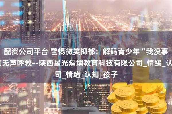 配资公司平台 警惕微笑抑郁：解码青少年“我没事”背后的无声呼救--陕西星光熠熠教育科技有限公司_情绪_认知_孩子