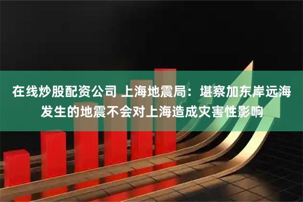 在线炒股配资公司 上海地震局：堪察加东岸远海发生的地震不会对上海造成灾害性影响