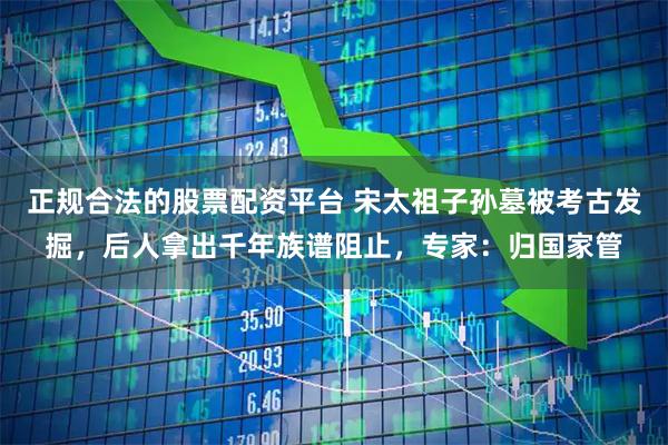 正规合法的股票配资平台 宋太祖子孙墓被考古发掘，后人拿出千年族谱阻止，专家：归国家管