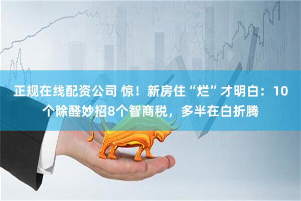 正规在线配资公司 惊！新房住“烂”才明白：10个除醛妙招8个智商税，多半在白折腾