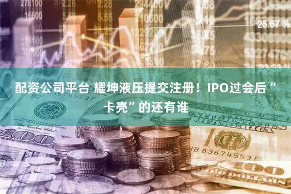 配资公司平台 耀坤液压提交注册!IPO过会后“卡壳”的还有谁