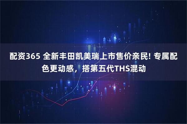 配资365 全新丰田凯美瑞上市售价亲民! 专属配色更动感，搭第五代THS混动