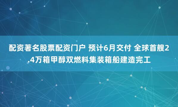 配资著名股票配资门户 预计6月交付 全球首艘2.4万箱甲醇双燃料集装箱船建造完工