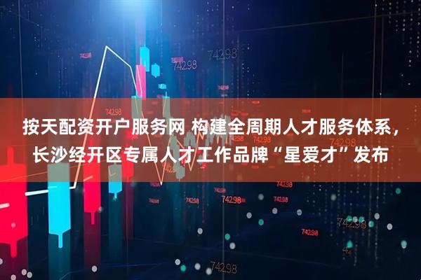 按天配资开户服务网 构建全周期人才服务体系，长沙经开区专属人才工作品牌“星爱才”发布