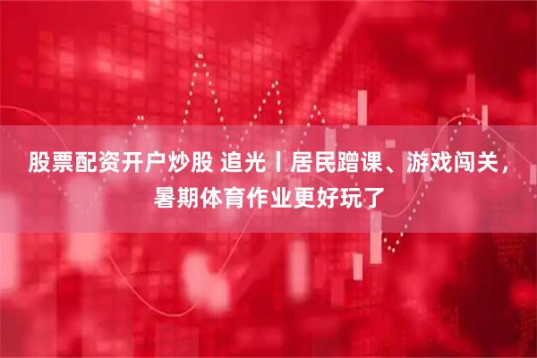 股票配资开户炒股 追光丨居民蹭课、游戏闯关，暑期体育作业更好玩了