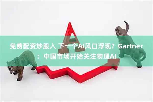 免费配资炒股入 下一个AI风口浮现？Gartner：中国市场开始关注物理AI