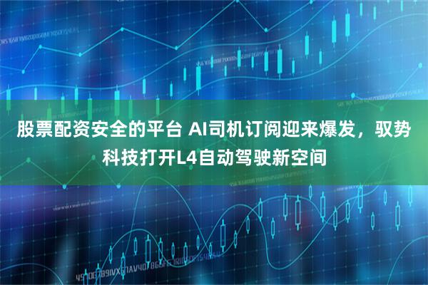 股票配资安全的平台 AI司机订阅迎来爆发，驭势科技打开L4自动驾驶新空间